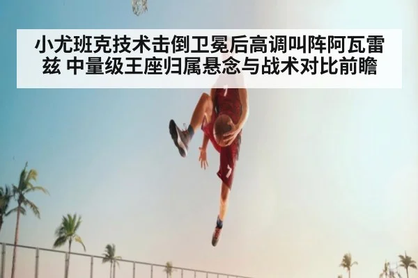 小尤班克技术击倒卫冕后高调叫阵阿瓦雷兹 中量级王座归属悬念与战术对比前瞻